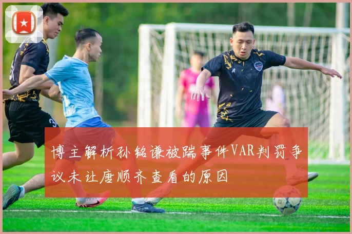 博主解析孙铭谦被踹事件VAR判罚争议未让唐顺齐查看的原因