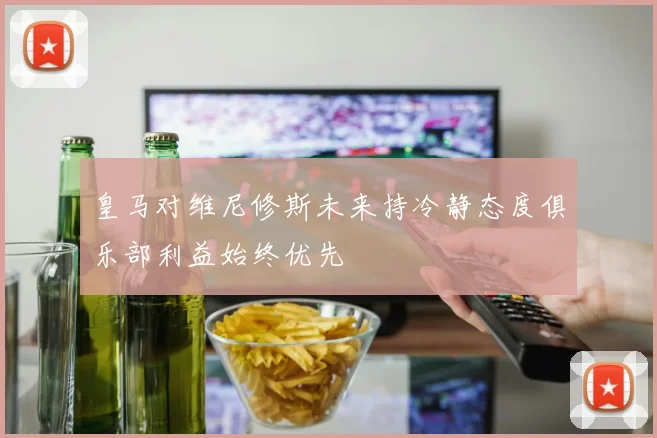 皇马对维尼修斯未来持冷静态度俱乐部利益始终优先
