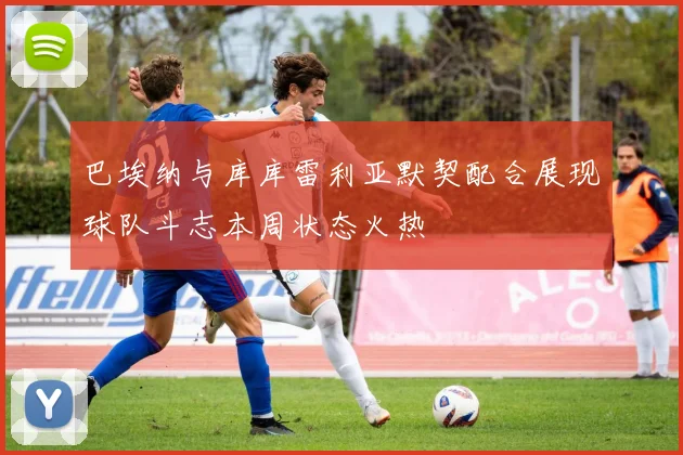 巴埃纳与库库雷利亚默契配合展现球队斗志本周状态火热