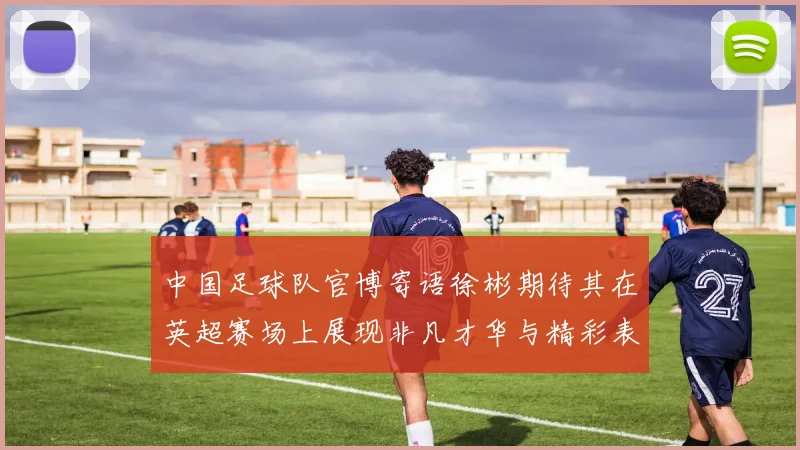 中国足球队官博寄语徐彬期待其在英超赛场上展现非凡才华与精彩表现