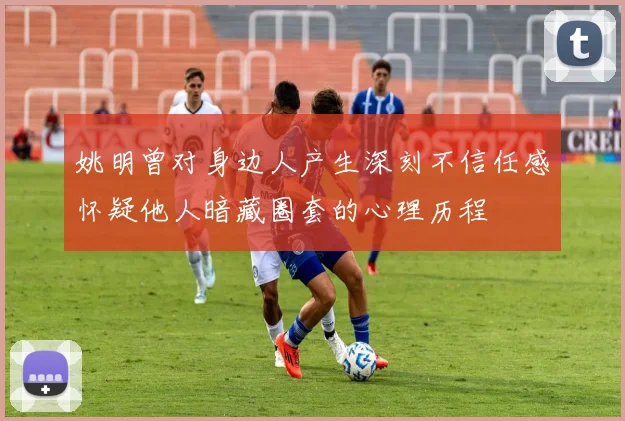 姚明曾对身边人产生深刻不信任感怀疑他人暗藏圈套的心理历程