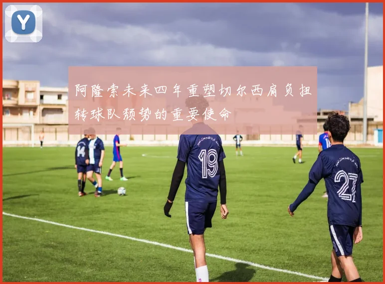 阿隆索未来四年重塑切尔西肩负扭转球队颓势的重要使命