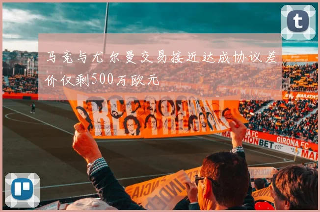 马竞与尤尔曼交易接近达成协议差价仅剩500万欧元