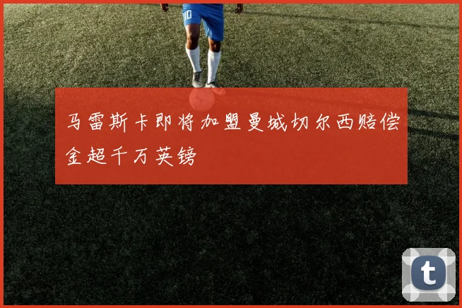 马雷斯卡即将加盟曼城切尔西赔偿金超千万英镑