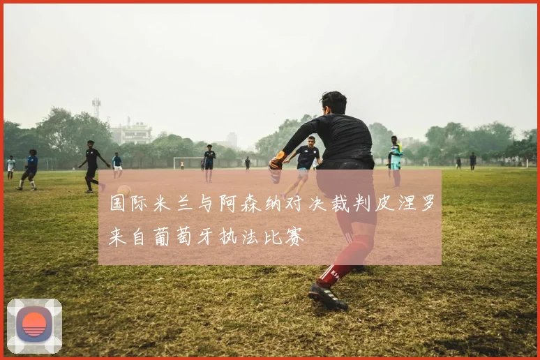 国际米兰与阿森纳对决裁判皮涅罗来自葡萄牙执法比赛