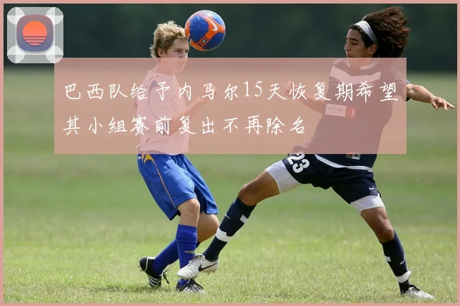 巴西队给予内马尔15天恢复期希望其小组赛前复出不再除名