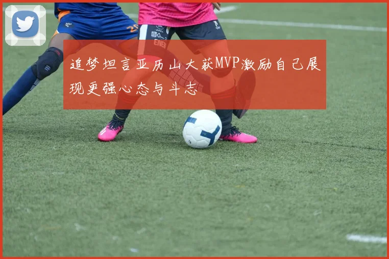追梦坦言亚历山大获MVP激励自己展现更强心态与斗志