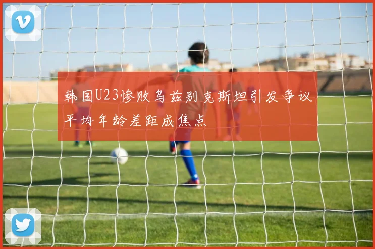 韩国U23惨败乌兹别克斯坦引发争议平均年龄差距成焦点