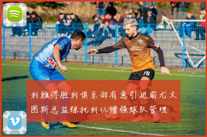 利雅得胜利俱乐部有意引进前尤文图斯总监琼托利以增强球队管理