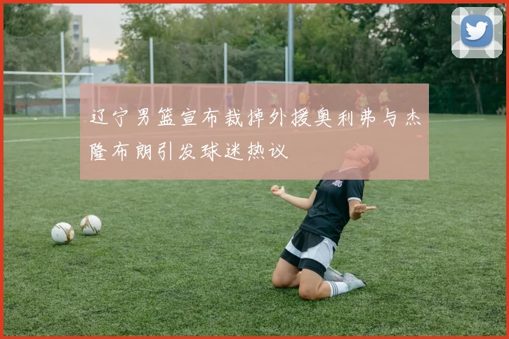 辽宁男篮宣布裁掉外援奥利弗与杰隆布朗引发球迷热议