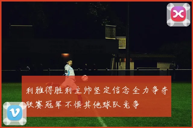 利雅得胜利主帅坚定信念全力争夺联赛冠军不惧其他球队竞争