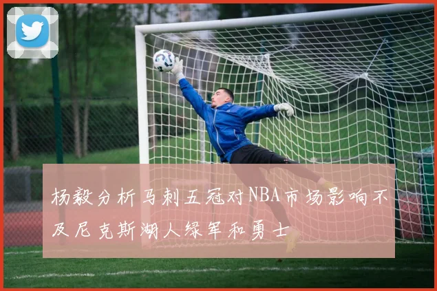 杨毅分析马刺五冠对NBA市场影响不及尼克斯湖人绿军和勇士