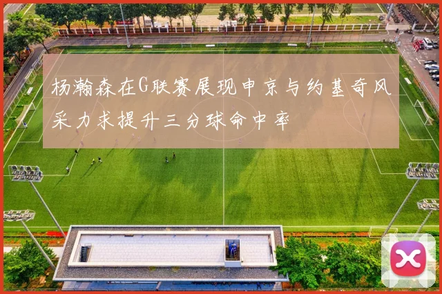 杨瀚森在G联赛展现申京与约基奇风采力求提升三分球命中率