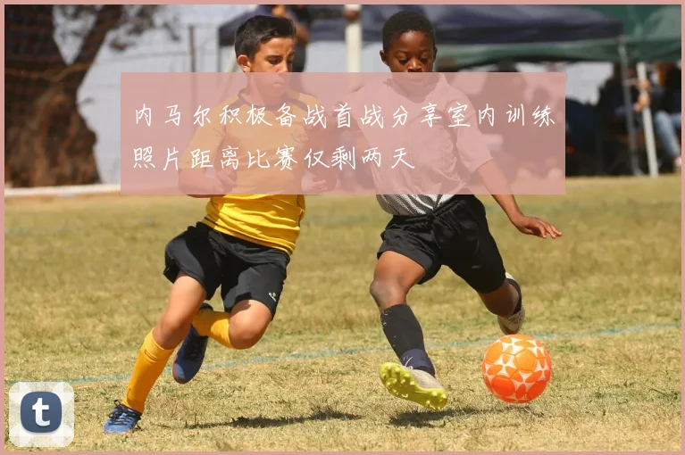 内马尔积极备战首战分享室内训练照片距离比赛仅剩两天