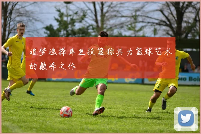追梦选择库里投篮称其为篮球艺术的巅峰之作