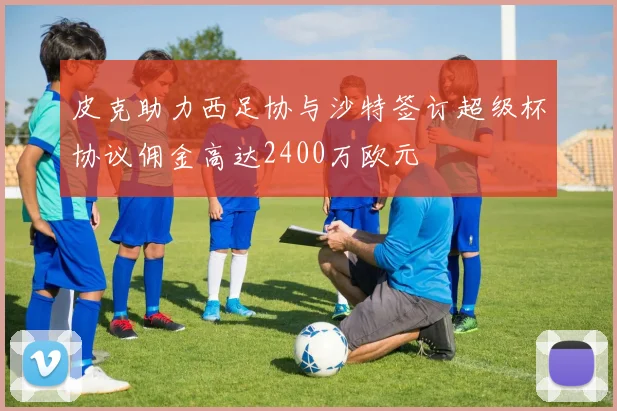 皮克助力西足协与沙特签订超级杯协议佣金高达2400万欧元