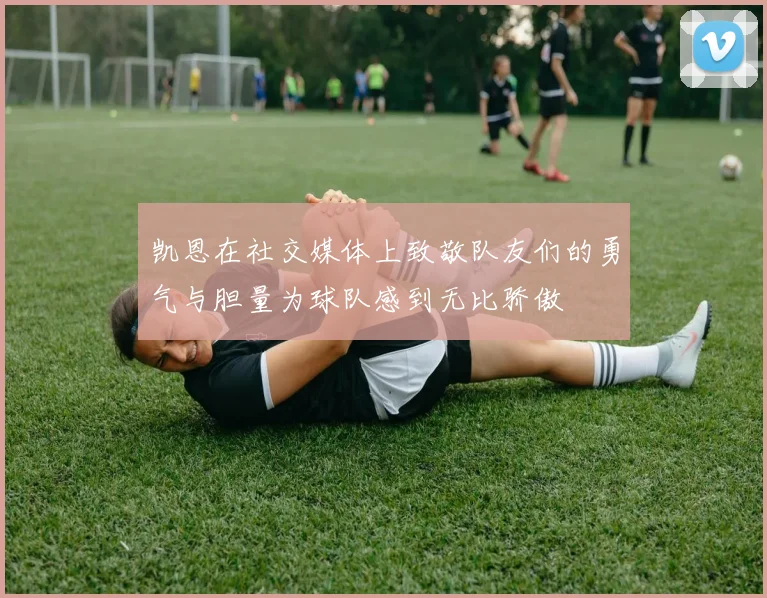 凯恩在社交媒体上致敬队友们的勇气与胆量为球队感到无比骄傲