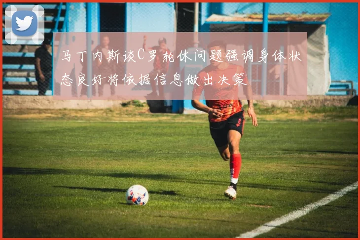 马丁内斯谈C罗轮休问题强调身体状态良好将依据信息做出决策