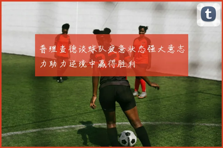 普理查德谈球队疲惫状态强大意志力助力逆境中赢得胜利