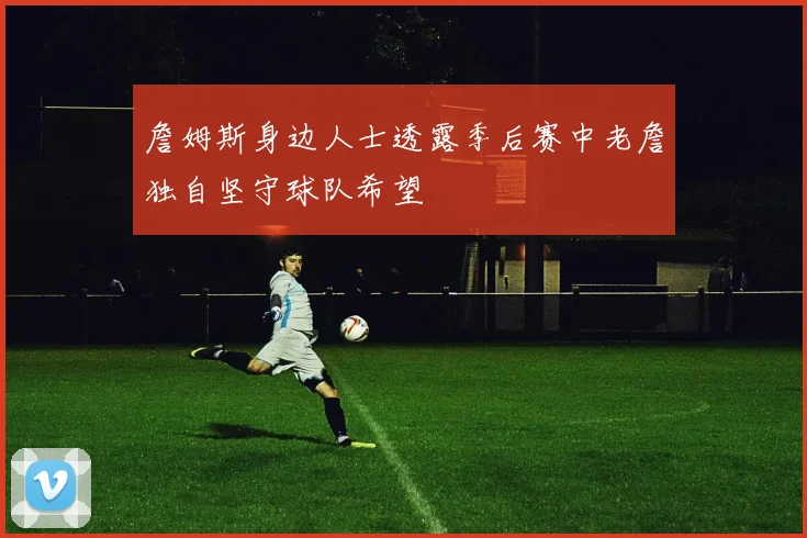 詹姆斯身边人士透露季后赛中老詹独自坚守球队希望