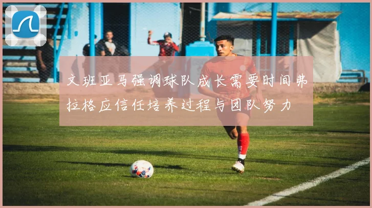 文班亚马强调球队成长需要时间弗拉格应信任培养过程与团队努力