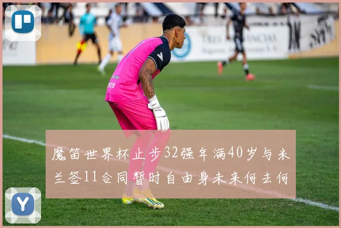 魔笛世界杯止步32强年满40岁与米兰签11合同暂时自由身未来何去何从