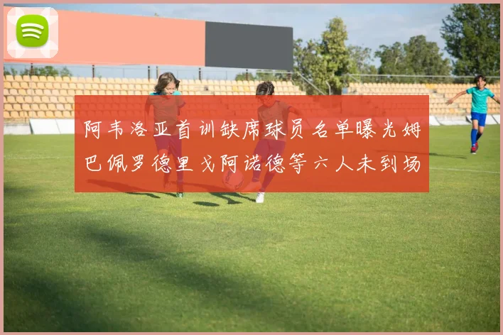 阿韦洛亚首训缺席球员名单曝光姆巴佩罗德里戈阿诺德等六人未到场
