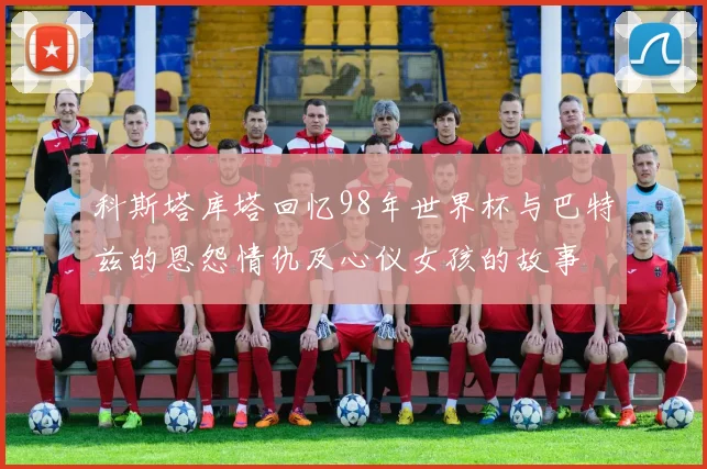 科斯塔库塔回忆98年世界杯与巴特兹的恩怨情仇及心仪女孩的故事
