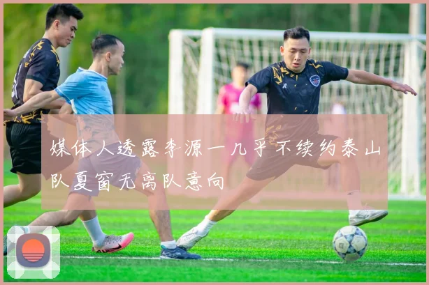 媒体人透露李源一几乎不续约泰山队夏窗无离队意向