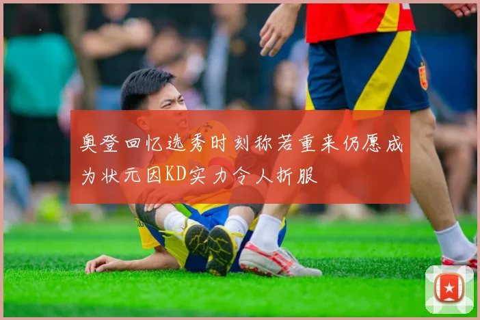 奥登回忆选秀时刻称若重来仍愿成为状元因KD实力令人折服