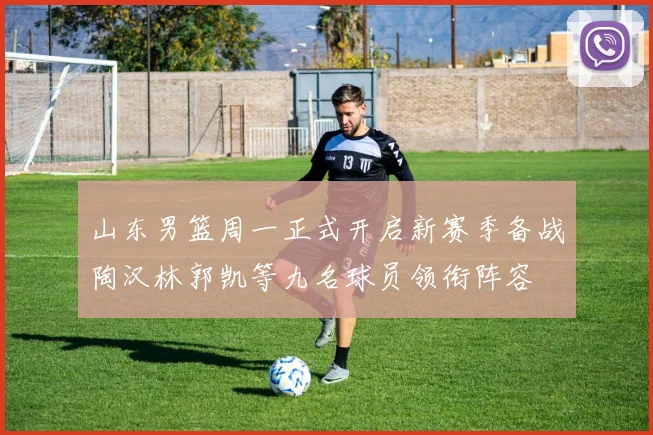山东男篮周一正式开启新赛季备战陶汉林郭凯等九名球员领衔阵容
