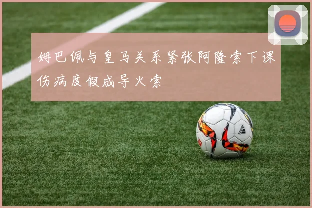 姆巴佩与皇马关系紧张阿隆索下课伤病度假成导火索